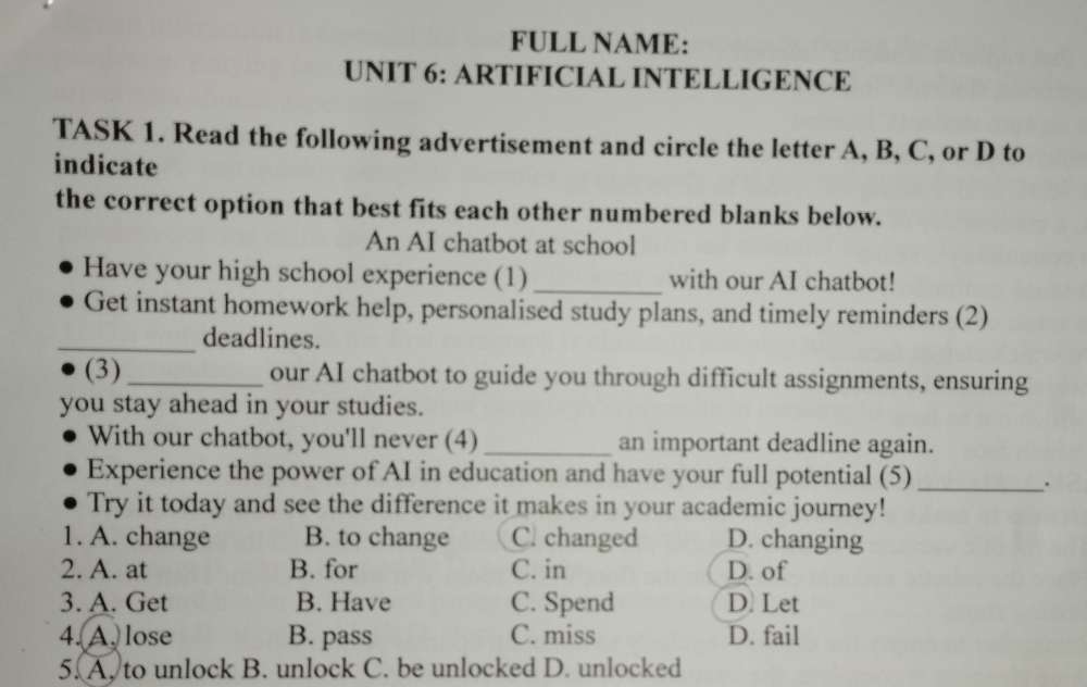 FULL NAME:
UNIT 6: ARTIFICIAL INTELLIGENCE
TASK 1. Read the following advertisement and circle the letter A, B, C, or D to
indicate
the correct option that best fits each other numbered blanks below.
An AI chatbot at school
Have your high school experience (1)_ with our AI chatbot!
Get instant homework help, personalised study plans, and timely reminders (2)
_deadlines.
(3) _our AI chatbot to guide you through difficult assignments, ensuring
you stay ahead in your studies.
With our chatbot, you'll never (4) _an important deadline again.
Experience the power of AI in education and have your full potential (5)_
.
Try it today and see the difference it makes in your academic journey!
1. A. change B. to change C. changed D. changing
2. A. at B. for C. in D. of
3. A. Get B. Have C. Spend D. Let
4. A. lose B. pass C. miss D. fail
5. A. to unlock B. unlock C. be unlocked D. unlocked