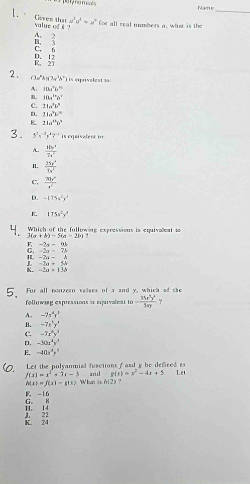 polynomials Name
_
Given that a^3a^k=a^9 for all real numbers a, what is the
value of k ?
A.  2/3 
B.
C. 6
D. 12
E. 27
2. (3a^6b)(7a^3b^9) is equivalent to:
A. 10a^9b^(10)
B. 10a^(15)b^9
C. 21a^9b^9
D. 21a^9b^(10)
E. 21a^(15)b^9
3. 5^2x^(-2)y^47^(-1) is equivalent to:
A.  10y^4/7x^2 
B.  25y^4/7x^2 
C.  70y^4/x^3 
D. -175x^2y^4
E. 175x^2y^4
Which of the following expressions is equivalent to
3(a+b)-5(a-2b) ?
F. -2a-9b
G. -2a-7b
H. -2a-b
J. -2a+5b
K. -2a+13b
For all nonzero values of x and y, which of the
following expressions is equivalent to - 35x^5y^4/5xy  ?
A. -7x^4y^3
B. -7x^5y^4
C. -7x^6y^3
D. -30x^4y^3
E. -40x^4y^3
Let the polynomial functions f and g be defined as
f(x)=x^2+7x-3 and g(x)=x^2-4x+5 Let
h(x)=f(x)-g(x) What is h(2) ?
F. -16
G. 8
H. 14
J. 22
K. 24