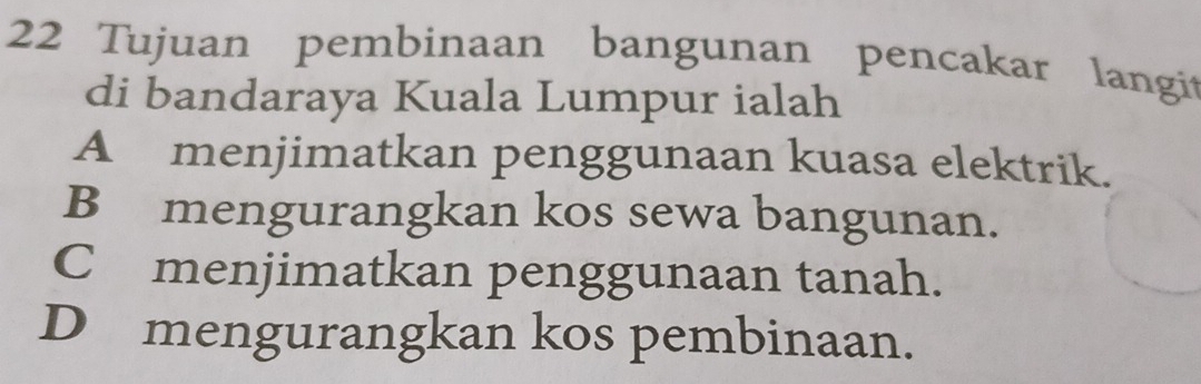 Tujuan pembinaan bangunan pencakar langit
di bandaraya Kuala Lumpur ialah
A menjimatkan penggunaan kuasa elektrik.
B mengurangkan kos sewa bangunan.
C menjimatkan penggunaan tanah.
D mengurangkan kos pembinaan.