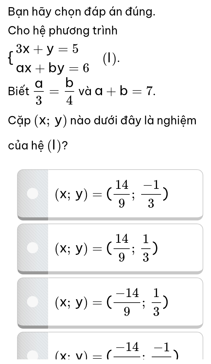 Bạn hãy chọn đáp án đúng.
Cho hệ phương trình
beginarrayl 3x+y=5 ax+by=6endarray. (1).
Biết  a/3 = b/4  và a+b=7. 
Cặp (x;y) nào dưới đây là nghiệm
của hệ (I)?
(x;y)=( 14/9 ; (-1)/3 )
(x;y)=( 14/9 ; 1/3 )
(x;y)=( (-14)/9 ; 1/3 )
(x:v)=(frac -14:frac -1)