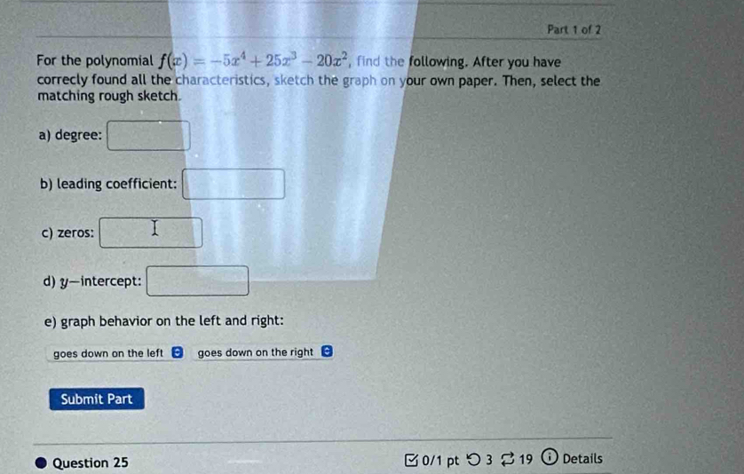 For the polynomial f(x)=-5x^4+25x^3-20x^2 ,find the following. After you have
correcly found all the characteristics, sketch the graph on your own paper. Then, select the
matching rough sketch.
a) degree: □ 
b) leading coefficient: □ 
c) zeros: □ 
d) y-intercept: □ 
e) graph behavior on the left and right:
goes down on the left goes down on the right
Submit Part
Question 25 0/1 pt つ 3 [ 19 ⓘ Details