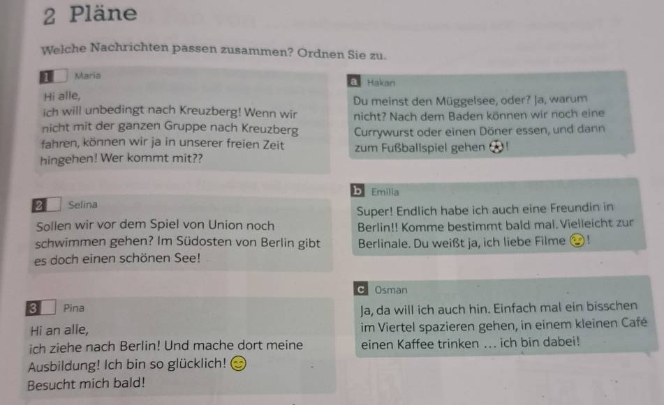 Pläne
Welche Nachrichten passen zusammen? Ordnen Sie zu.
1 Maria
Hakan
Hi alle,
Du meinst den Müggelsee, oder? Ja, warum
ich will unbedingt nach Kreuzberg! Wenn wir nicht? Nach dem Baden können wir noch eine
nicht mit der ganzen Gruppe nach Kreuzberg Currywurst oder einen Döner essen, und dann
fahren, können wir ja in unserer freien Zeit zum Fußballspiel gehen
hingehen! Wer kommt mit??
b Emilia
2 Selina
Super! Endlich habe ich auch eine Freundin in
Sollen wir vor dem Spiel von Union noch Berlin!! Komme bestimmt bald mal.Vielleicht zur
schwimmen gehen? Im Südosten von Berlin gibt Berlinale. Du weißt ja, ich liebe Filme !
es doch einen schönen See!
C Osman
3 Pina
Ja, da will ich auch hin. Einfach mal ein bisschen
Hi an alle, im Viertel spazieren gehen, in einem kleinen Café
ich ziehe nach Berlin! Und mache dort meine einen Kaffee trinken ... ich bin dabei!
Ausbildung! Ich bin so glücklich!
Besucht mich bald!