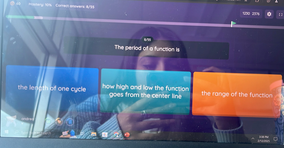 Mastery: 10% Correct answers: 8/55 1230 2376 
【 ] 
8/55 
The period of a function is 
the length of one cycle how high and low the function the range of the function 
goes from the center line 
andrea 
wch 
3:38 PM 
2/12/2025