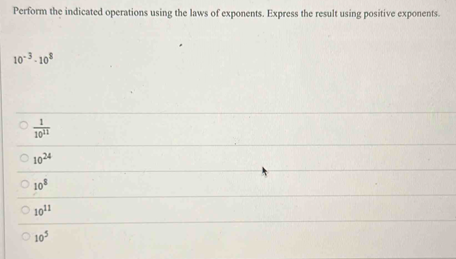 Perform the indicated operations using the laws of exponents. Express the result using positive exponents.
10^(-3)· 10^8
 1/10^(11) 
10^(24)
10^8
10^(11)
10^5