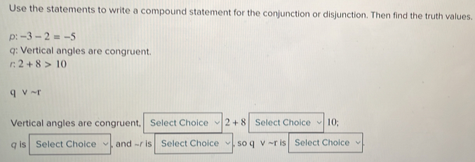 Use the statements to write a compound statement for the conjunction or disjunction. Then find the truth values. 
p: -3-2=-5
q : Vertical angles are congruent. 
r 2+8>10
q Vsim r
Vertical angles are congruent, Select Choice 2+8 Select Choice 10;
q is Select Choice , and ~r is Select Choice , so q ν ~r is Select Choice