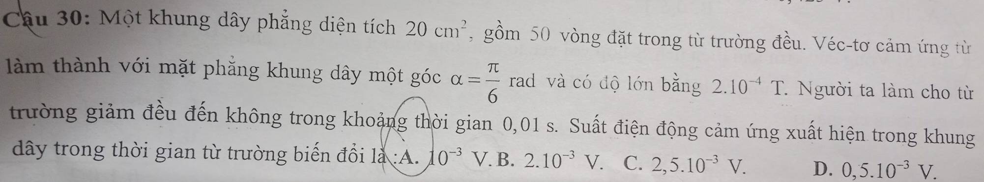 Một khung dây phẳng diện tích 20cm^2 , gồm 50 vòng đặt trong từ trường đều. Véc-tơ cảm ứng từ
làm thành với mặt phăng khung dây một góc alpha = π /6  rad và có độ lớn bằng 2.10^(-4)T. Người ta làm cho từ
trường giảm đều đến không trong khoảng thời gian 0,01 s. Suất điện động cảm ứng xuất hiện trong khung
dây trong thời gian từ trường biến đổi 1 :A. 10^(-3)V. B. 2.10^(-3)V. C. 2,5.10^(-3)V.
D. 0, 5.10^(-3)V.