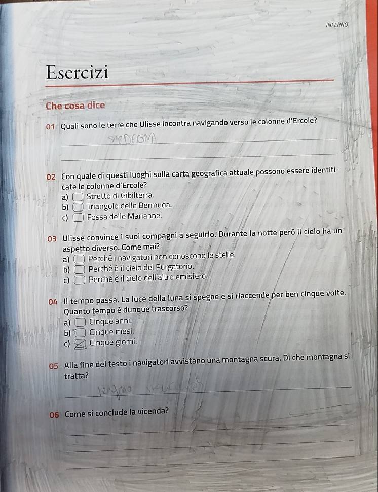 INFERNO
_
Esercizi
Che cosa dice
01 Quali sono le terre che Ulisse incontra navigando verso le colonne d’Ercole?
_
_
02 Con quale di questi luoghi sulla carta geografica attuale possono essere identifi-
cate le colonne d’Ercole?
a) □ Stretto di Gibilterra.
b) □ Triangolo delle Bermuda.
c) □ Fossa delle Marianne.
03 Ulisse convince i suoi compagni a seguirlo. Durante la notte però il cielo ha un
aspetto diverso. Come mai?
a) 〇 Perché i navigatori non conoscono le stelle.
b) □ Perché è il cielo del Purgatorio.
c) C > Perché è il cielo dell'altro emisfero
04 Il tempo passa. La luce della luna si spegne e si riaccende per ben cinque volte.
Quanto tempo è dunque trascorso?
a) I Cinque anni.
b) Cinque mesi.
c) Cinque giorni.
05 Alla fine del testo i navigatori avvistano una montagna scura. Di che montagna si
tratta?
_
_
06 Come si conclude la vicenda?
_
_
_
_
_