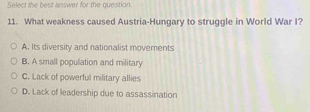 Select the best answer for the question.
11. What weakness caused Austria-Hungary to struggle in World War I?
A. Its diversity and nationalist movements
B. A small population and military
C. Lack of powerful military allies
D. Lack of leadership due to assassination