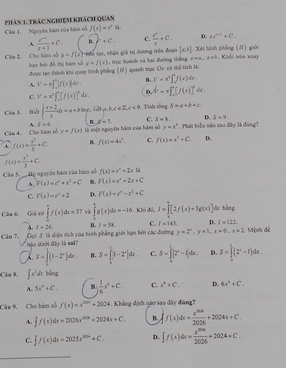 phản 1, trác nghiệm khách quan
Câu 1. Nguyên hàm của hàm số f(x)=e^x là:
A.  (e^(x-1))/x+1 +C. B.f'+C. C.  e^x/x +C. D. xe^(x-1)+C.
Câu 2. Cho hàm số y=f(x) liên tục, nhận giá trị dương trên đoạn [a;b]. Xét hình phẳng (/) giới . Khối tròn xoay
hạn bởi đồ thị hùm số y=f(x) , trục hoành và hai đường thắng x=a,x=b
được tạo thành khi quay hình phẳng (H) quanh trục Ox có thể tích là:
A. V=π ∈t _a^(b|f(x)|dx.
B. V=π ^2)∈t _a^(bf(x)dx.
C. V=π ^2)∈t _a^(b[f(x)]^2) dx .
D. V=π ∈t _a^(b[f(x)]^2)dx.
Câu 3. Biết ∈tlimits _1^(3frac x+2)xdx=a+bln e , vol a,b, c∈ Z,c<9</tex> . Tính tổng S=a+b+c.
A. S=6 B. S=7. C. S=8. D. S=9.
Câu 4. Cho hàm số y=f(x) là một nguyên hàm của hàm số y=x^4 Phát biểu nào sau đây là đúng?
A. f(x)= x^5/5 +C. B. f(x)=4x^3. C. f(x)=x^5+C. D.
f(x)= x^3/3 +C.
Câu 5. Họ nguyên hàm của hàm số f(x)=e^x+2x1a
A. F(x)=e^x+x^2+C B. F(x)=e^x+2x+C
C. F(x)=e^x+2 D. F(x)=e^x-x^2+C
Câu 6. Giả sử ∈tlimits _0^(9f(x)dx=37 và ∈tlimits _0^9g(x)dx=-16. Khi đó, I=∈tlimits [2f(x)+3g(x)] dx bằng
A. I=26. B. I=58. C. I=143. D. l=122.
Cầu 7.  Gọi S là diện tích của hình phẳng giới hạn bởi các đường y=2^x),y=1,x=0,x=2 2. Mệnh đề
nào dưới đây là sai?
S=∈tlimits^2(1-2^x)dx. B. S=∈tlimits _0^(2|1-2^x)|dx. C. S=∈tlimits _0^(2|2^x)-1|dx. D. S=∈tlimits _0^(2(2^x)-1)dx.
Câu 8. ∈t x^5dx bằng
A. 5x^4+C. B.  1/6 x^6+C. C. x^6+C. D. 6x^6+C.
Câu 9. Cho hàm số f(x)=x^(2025)+2024 Khẳng định nào sau dây đúng?
A. ∈t f(x)dx=2026x^(2026)+2024x+C. B. ∈t f(x)dx= x^(2026)/2026 +2024x+C.
C. ∈t f(x)dx=2025x^(2024)+C. D. ∈t f(x)dx= x^(2026)/2026 +2024+C.