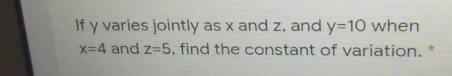 If y varies jointly as x and z, and y=10 when
x=4 and z=5 , find the constant of variation. *