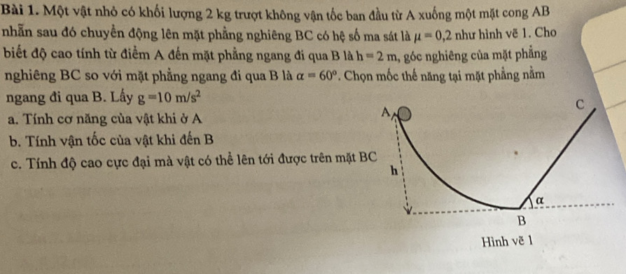 Một vật nhỏ có khối lượng 2 kg trượt không vận tốc ban đầu từ A xuống một mặt cong AB
nhẫn sau đó chuyền động lên mặt phẳng nghiêng BC có hệ số ma sát là mu =0,2nhu hình vẽ 1. Cho
biết độ cao tính từ điểm A đến mặt phẳng ngang đi qua B là h=2m , góc nghiêng của mặt phẳng
nghiêng BC so với mặt phẳng ngang đi qua B là alpha =60°. Chọn mốc thế năng tại mặt phẳng nằm
ngang đi qua B. Lấy g=10m/s^2
a. Tính cơ năng của vật khi ở A
b. Tính vận tốc của vật khi đến B
c. Tính độ cao cực đại mà vật có thể lên tới được trên mặt