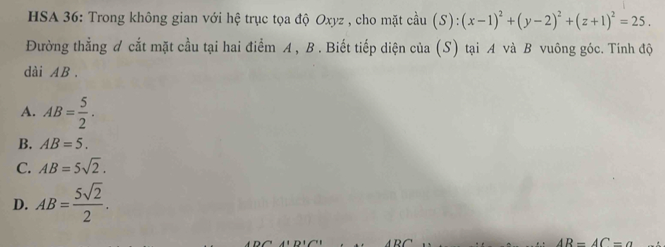 HSA 36: Trong không gian với hệ trục tọa độ Oxyz , cho mặt cầu hat au(S):(x-1)^2+(y-2)^2+(z+1)^2=25. 
Đường thẳng đ cắt mặt cầu tại hai điểm A , B. Biết tiếp diện của (S) tại A và B vuông góc. Tính độ
dài AB.
A. AB= 5/2 .
B. AB=5.
C. AB=5sqrt(2).
D. AB= 5sqrt(2)/2 .
AR=AC=a