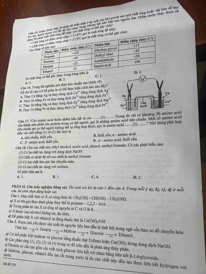 Cia 15. Điểm chợp chây là nhiệt độ thấp nhất ở áp suất của khí quyền mà một chất lông hoặc vật liệu dễ bay
Đlượng hơi đú để bốc chấy trọng không khí khi tiếp xúc nguồn lửa. Điểm chớp chấy được sử
dụể chây với chất lông có thể gây cháy:
i là chất lỏng dễ cháy.
gây cháy.
Số chất lóng có thể gâ
A. 4. B. 3. C. 
Câu 16. Trong thí nghiệm pin điện hóa chuẩn sau (hình vẽ).
Để chi số của vo1 kể giảm ta có thể thực hiện cách nào sau đây?
A. Thay Cu bằng Ag và thay dung dịch Cu^(2+) bằng dung dịch Ag^+
B. Thay Zn bằng Fe và thay dung dịch Zn^(2+) bằng dung dịch Fe^(2+).
C. Thay Zn bằng Mg và thay dung dịch Zn^(2+) * bằng dung địch Mg^(2+).
D. Thay Cu bằng Pt và thay dung địch Cu^(2+) bằng dung dịch Pt^(2+).
Că# 17. “Các arnino acid thiên nhiên hầu hết là các ..(1)… Trong đó chỉ có khoảng 20 aminocid
cầu thành nên phần lớn protein trong cơ thể người, gọi là những amino acid tiêu chuẩn. Một số amino acid
tiêu chuẩn mã cơ thể người không thể tự tổng hợp được, gọi là amino acid .(2)....” Nội dung phù hợp
diễn vào chỗ trống (1) và (2) lần lượt là
A. tiêu chuẩn, thiết yếu. B. thiết yếu, α - amino acid.
C. β - amino acid, thiết yếu. D. α - amino acid, thiết yếu.
Câu 18. Cho các chất sau: ethyl alcohol, acetic acid, phenol, methyl formate. Có các phát biểu sau:
(1) Có ba chất tác dụng với dung dịch NaOH
(2) Chất có nhiệt độ sôi cao nhất là methyl formate
(3) Có hai chất làm quì tím chuyển màu.
(4) Có hai chất tác dụng với sodium.
Số phát biểu sai là
A. 3. B. 1. C. 4. D. 2.
PHẢN II. Câu trắc nghiệm đúng sai. Thí sinh trả lời từ câu 1 đến câu 4. Trong mỗi ý a), b), c), d) ở mỗi
câu, thí sinh chọn đúng hoặc sai.
Câu 1. Hợp chất hữu cơ X có công thức là: CH_2(OH)-CH(OH)-CH_2(OH).
@) X có tên gọi theo danh pháp thay thế là propane - 1,2,3 - triol.
b) Trong phân tử của X có tổng số nguyên tử C và O là 8.
c) X thuộc loại alcohol không no, đa chức.
đ) Để phân biệt X với ethanol, ta dùng thuốc thử là Cu(OH)_2/OH
Câầu 2. Rượu chủ yếu được sân xuất từ nguyên liệu ban đầu là tinh bột trong ngũ cốc theo sơ đồ chuyển hóa:
Tinh bột ā Dextrin  (2) Maltose  (3) →  Glucose  4)→ Ethanol.
#) Có thể phân biệt maltose và glucose bằng thuốc thử Tollens hoặc Cu(OH)₂ trong dung dịch NaOH.
b) Các phản ứng (1), (2), (3) và (4) trong sơ đồ trên đều là phản ứng thủy phân.
c) Dextrin có cầu tạo gồm các mắt xích glucose liên kết với nhau bằng liên kết β-1,4-glycoside.
nước.
d) Maltose, glucose, ethanol đều tan tốt trong nước là do các chất này đều tạo được liên kết hydrogen với
Mã đề 105