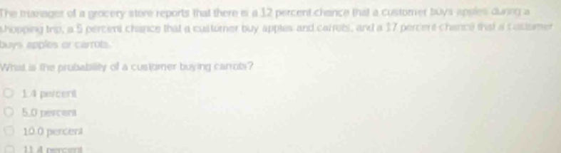 The tranager of a grocery store reports that there is a 12 percent chance that a customer buys apples during a
shopping trip, a 5 percent chance that a custorner buy apples and carrets, and a 17 percert chance that a c asismer
buys apples or carrots.
What is the prubability of a customer buying carrots?
14 percent
5.0 pevcent
10.0 percent
1 nercent