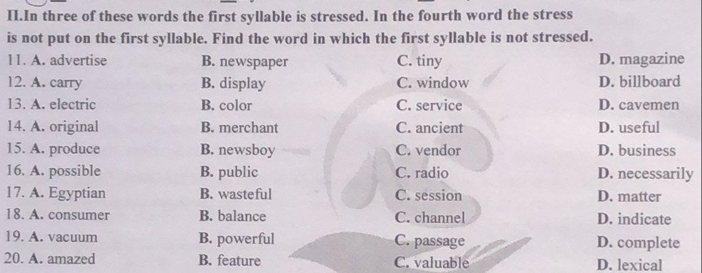 II.In three of these words the first syllable is stressed. In the fourth word the stress
is not put on the first syllable. Find the word in which the first syllable is not stressed.
11. A. advertise B. newspaper C. tiny D. magazine
12. A. carry B. display C. window D. billboard
13. A. electric B. color C. service D. cavemen
14. A. original B. merchant C. ancient D. useful
15. A. produce B. newsboy C. vendor D. business
16. A. possible B. public C. radio D. necessarily
17. A. Egyptian B. wasteful C. session D. matter
18. A. consumer B. balance C. channel D. indicate
19. A. vacuum B. powerful C. passage D. complete
20. A. amazed B. feature C. valuable D. lexical