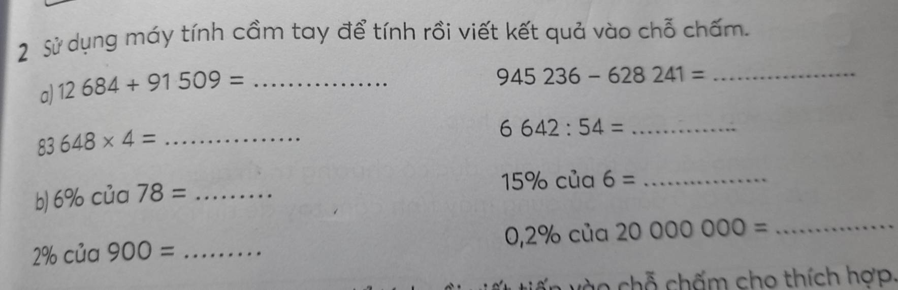 Sử dụng máy tính cầm tay để tính rồi viết kết quả vào chỗ chấm. 
a) 12684+91509= _
945236-628241= _
6642:54= _ 
_ 83648* 4=
b) 6% của 78= _
15% của 6= _
0,2% cia20000000= _
2% của 900= _ 
c o ch hấm cho thích hợp.