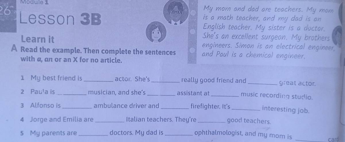 Module 1 My mor and dad are teachers. My mom 
) ( 
26 Lesson 3B is a math teacher, and my dad is an 
English teacher. My sister is a doctor. 
She's an excellent surgeon. My brothers 
Learn it engineers. Simon is an electrical engineer, 
A Read the example. Then complete the sentences and Paul is a chemical engineer. 
with a, an or an X for no article. 
1 My best friend is _actor. She's _really good friend and _great actor. 
2 Paula is _musician, and she’s _assistant at 
_music recording studio. 
3 Alfonso is _ambulance driver and _firefighter. It's_ 
interesting job. 
4 Jorge and Emilia are _Italian teachers. They’re _good teachers. 
5 My parents are _doctors. My dad is_ ophthalmologist, and my mom is_ 
card