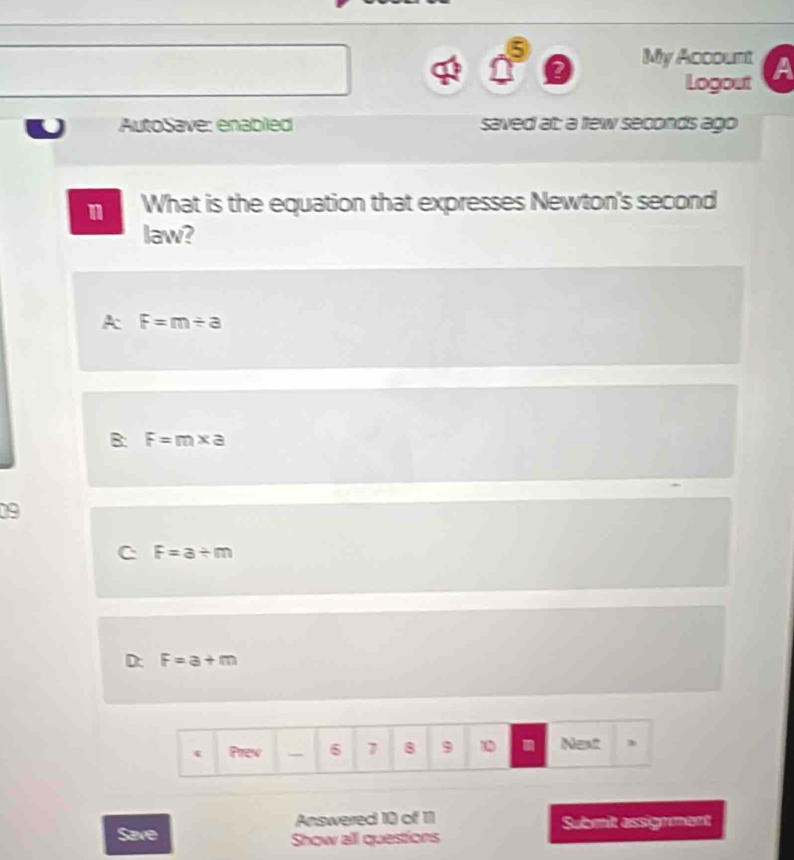 My Account A
Logout
AutoSave: enabled saved at: a few seconds ago
n What is the equation that expresses Newton's second
law?
A F=m/ a
B: F=m* a
09
C F=a/ m
D: F=a+m
( Prev 6 1 8 9 1 Next ,
Answered 10 of 11 Submit assignment
Save Show all questions