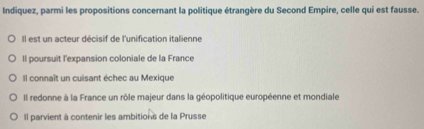 Indiquez, parmi les propositions concernant la politique étrangère du Second Empire, celle qui est fausse.
Il est un acteur décisif de l'unification italienne
Il poursuit l'expansion coloniale de la France
Il connaît un cuisant échec au Mexique
Il redonne à la France un rôle majeur dans la géopolitique européenne et mondiale
Il parvient à contenir les ambitions de la Prusse