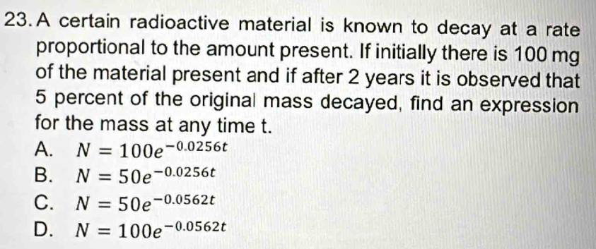 A certain radioactive material is known to decay at a rate
proportional to the amount present. If initially there is 100 mg
of the material present and if after 2 years it is observed that
5 percent of the original mass decayed, find an expression
for the mass at any time t.
A. N=100e^(-0.0256t)
B. N=50e^(-0.0256t)
C. N=50e^(-0.0562t)
D. N=100e^(-0.0562t)