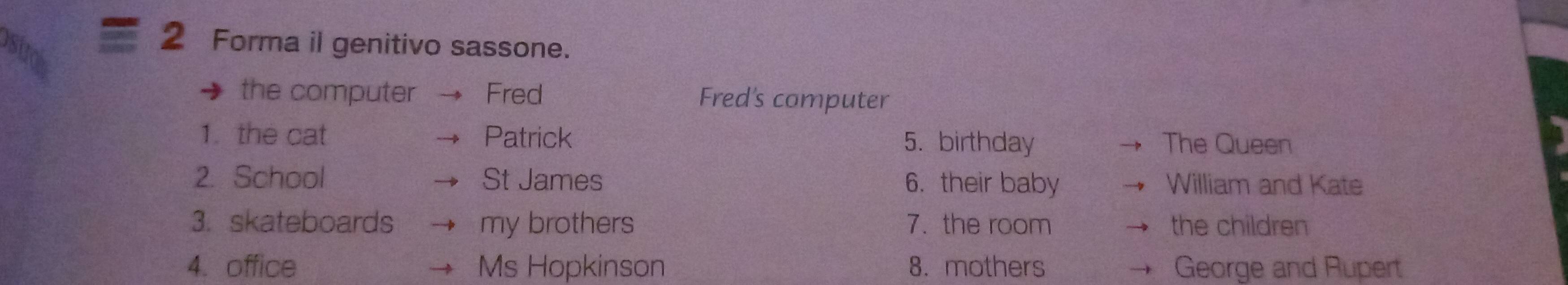 Forma il genitivo sassone.
the computer Fred Fred's computer
1. the cat Patrick 5. birthday The Queen
2. School St James 6. their baby William and Kate
3. skateboards my brothers 7. the room the children
4. office Ms Hopkinson 8. mothers George and Rupert