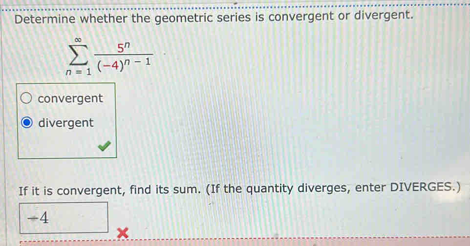 Determine whether the geometric series is convergent or divergent.
sumlimits _(n=1)^(∈fty)frac 5^n(-4)^n-1
convergent
divergent
If it is convergent, find its sum. (If the quantity diverges, enter DIVERGES.)
-4^-