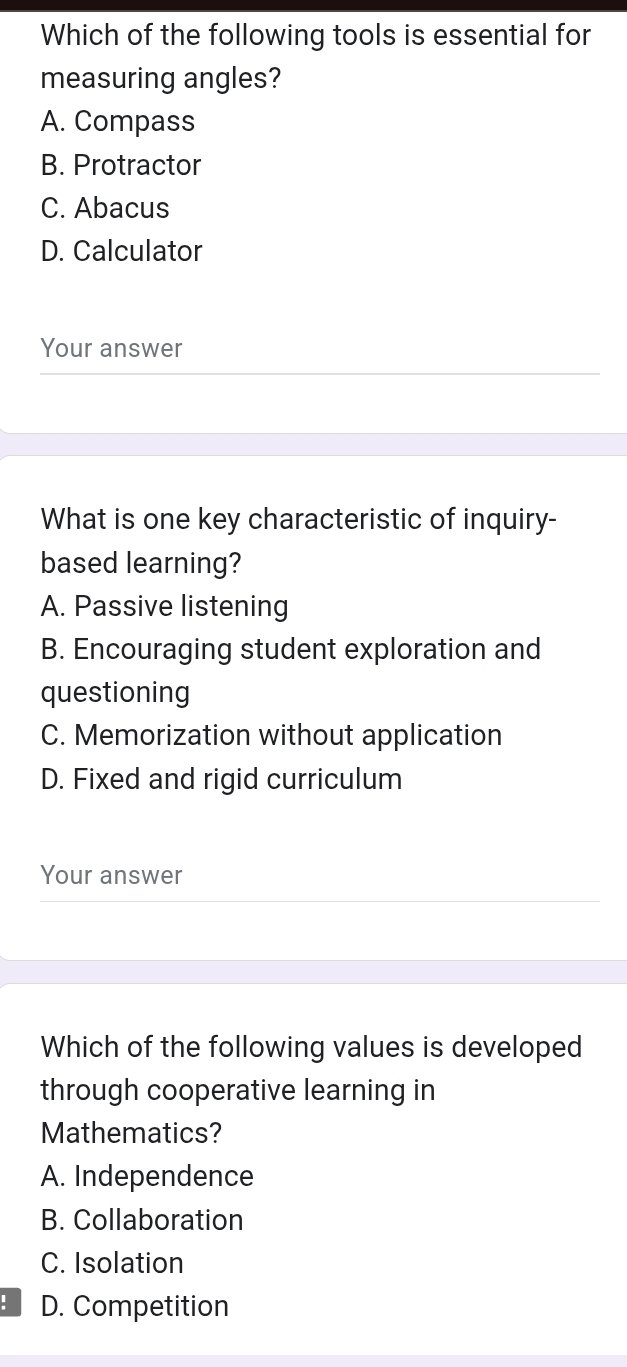 Which of the following tools is essential for
measuring angles?
A. Compass
B. Protractor
C. Abacus
D. Calculator
Your answer
What is one key characteristic of inquiry-
based learning?
A. Passive listening
B. Encouraging student exploration and
questioning
C. Memorization without application
D. Fixed and rigid curriculum
Your answer
Which of the following values is developed
through cooperative learning in
Mathematics?
A. Independence
B. Collaboration
C. Isolation
: D. Competition