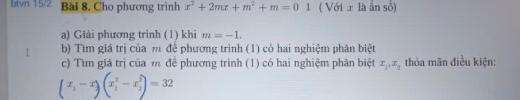 btvn 15/2 Bài 8. Cho phương trình x^2+2mx+m^2+m=01 ( Với x là ần số) 
a) Giải phương trình (1) khi m=-1. 
b) Tìm giá trị của m để phương trình (1) có hai nghiệm phân biệt 
c) Tìm giá trị của m để phương trình (1) có hai nghiệm phân biệt x_1, x_2 thỏa mãn điều kiện:
(x_1-x)(x_1^2-x_2^2)=32