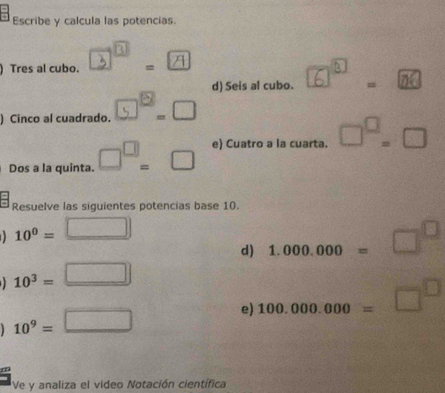 Escribe y calcula las potencias. 
) Tres al cubo. 3ª. A 
d) Seis al cubo. 6 ”. m 
) Cinco al cuadrado. 5°.□ 
Dos a la quinta. □^(□)=□ e) Cuatro a la cuarta. □^(□)=□
Resuelve las siguientes potencias base 10.
-1