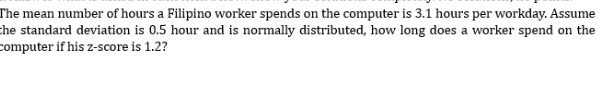 The mean number of hours a Filipino worker spends on the computer is 3.1 hours per workday. Assume 
the standard deviation is 0.5 hour and is normally distributed, how long does a worker spend on the 
computer if his z-score is 1.2?