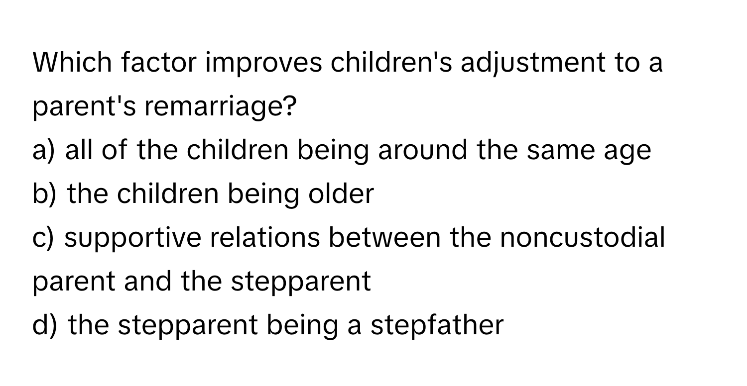 Which factor improves children's adjustment to a parent's remarriage?

a) all of the children being around the same age 
b) the children being older 
c) supportive relations between the noncustodial parent and the stepparent 
d) the stepparent being a stepfather