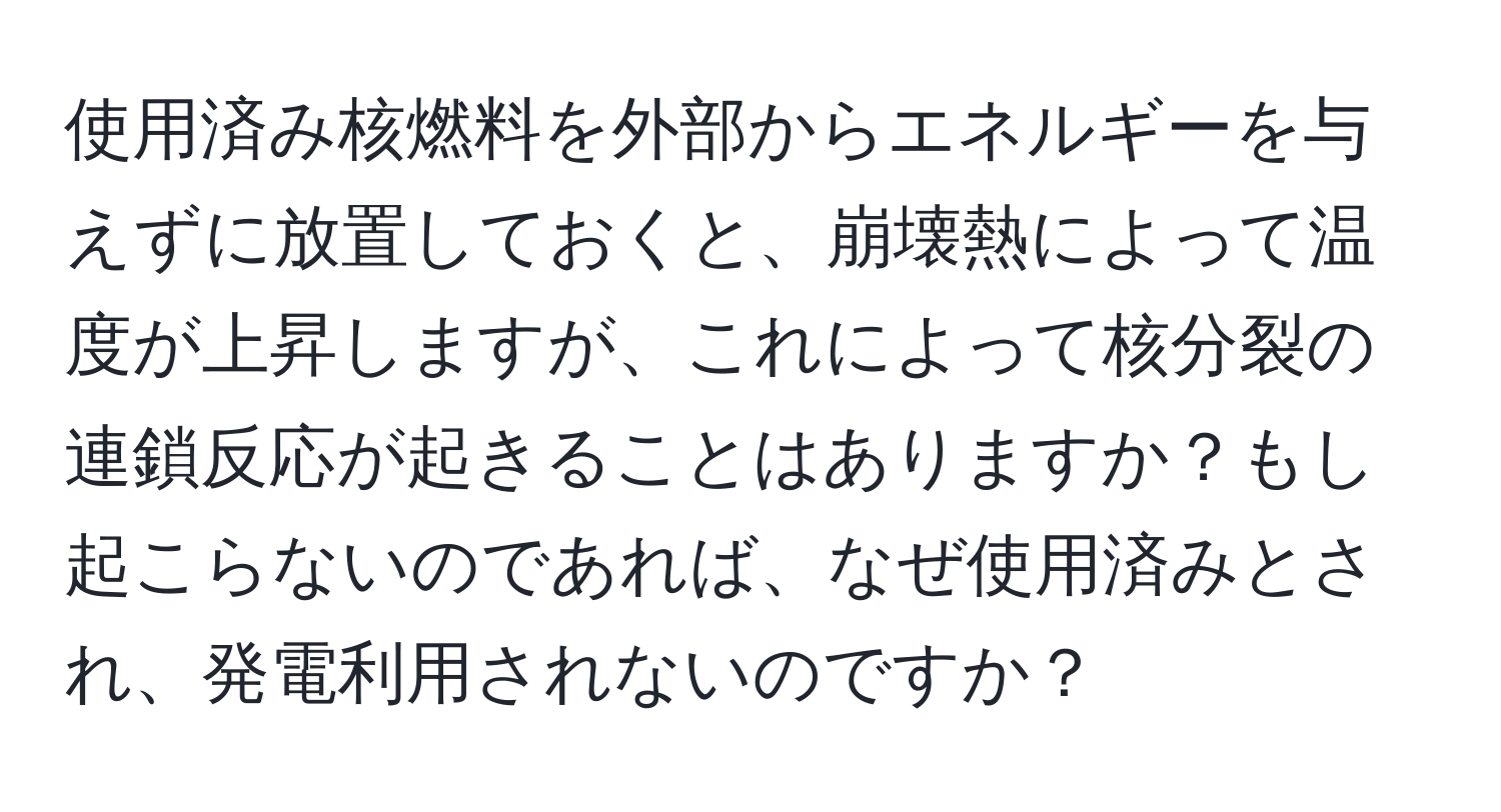 使用済み核燃料を外部からエネルギーを与えずに放置しておくと、崩壊熱によって温度が上昇しますが、これによって核分裂の連鎖反応が起きることはありますか？もし起こらないのであれば、なぜ使用済みとされ、発電利用されないのですか？