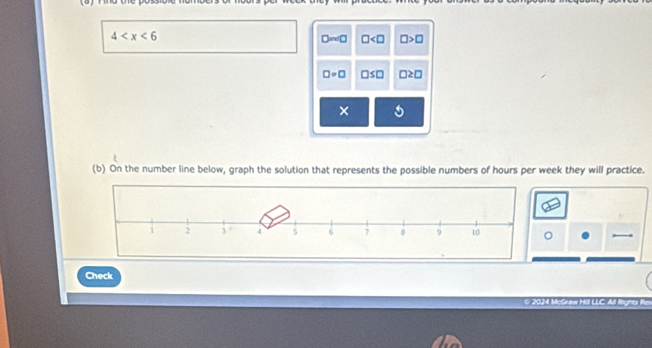 4
□ ≌ □ □ □ >□
□ circ □ □ ≤ □ □ ≥ □
×
(b) On the number line below, graph the solution that represents the possible numbers of hours per week they will practice.
Check