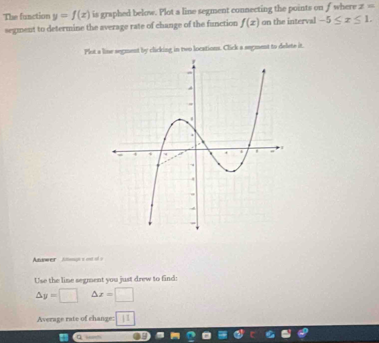 The function y=f(x) is graphed below. Plot a line segment connecting the points on f where z=
segment to determine the average rate of change of the function f(x) on the interval -5≤ x≤ 1. 
Plot a line segment by clicking in two locations. Click a segment to delete it. 
Answer Amemgn a cut of a 
Use the line segment you just drew to find:
△ y= □ △ x=□
Average rate of change: | I