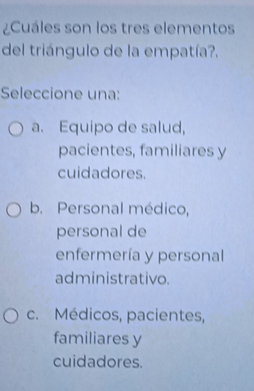 ¿Cuáles son los tres elementos
del triángulo de la empatía?.
Seleccione una:
a. Equipo de salud,
pacientes, familiares y
cuidadores.
b. Personal médico,
personal de
enfermería y personal
administrativo.
c. Médicos, pacientes,
familiares y
cuidadores.