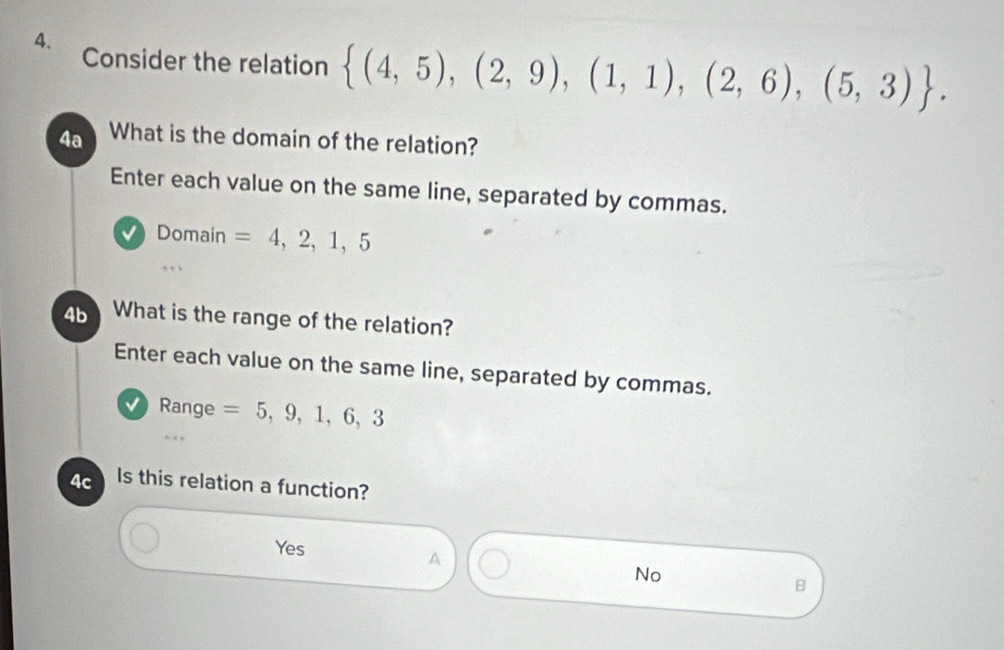 Consider the relation  (4,5),(2,9),(1,1),(2,6),(5,3). 
4a What is the domain of the relation?
Enter each value on the same line, separated by commas.
Domain =4,2,1,5
4b What is the range of the relation?
Enter each value on the same line, separated by commas.
√ Range =5,9,1,6,3
4c Is this relation a function?
Yes
A
No
B