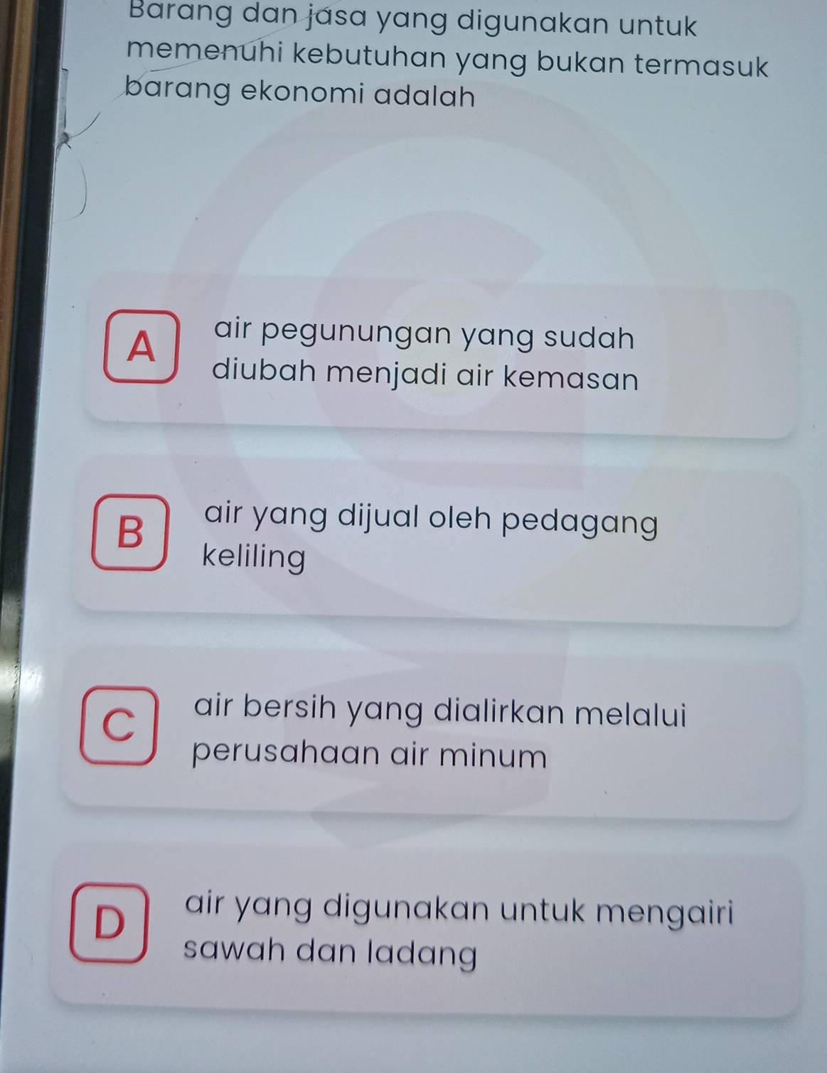 Barang dan jása yang digunakan untuk
memenuhi kebutuhan yang bukan termasuk
barang ekonomi adalah
A
air pegunungan yang sudah
diubah menjadi air kemasan
B
air yang dijual oleh pedagang
keliling
C
air bersih yang dialirkan melalui
perusahaan air minum
D
air yang digunakan untuk mengairi 
sawah dan ladan