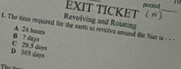 period 10
EXIT TICKET
_
Revolving and Rotating
1. The time required for the earth to revolve around the Sun is - - -
A 24 hours
B 7 days
C 29.5 days
D 365 days
Thể