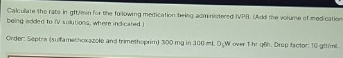 Calculate the rate in gtt/min for the following medication being administered IVPB. (Add the volume of medication 
being added to IV solutions, where indicated.) 
Order: Septra (sulfamethoxazole and trimethoprim) 300 mg in 300 mL D_5 W over 1 hr q6h. Drop factor: 10 gtt/mL.