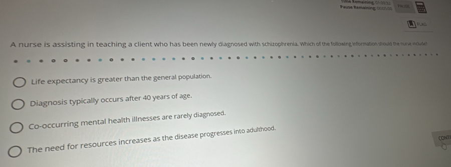 Rmé Rémaining: 01.09 1 2 
Pause Remaining: 00:05:00 PM
FLAG
A nurse is assisting in teaching a client who has been newly diagnosed with schizophrenia. Which of the following information should the nurse include?
Life expectancy is greater than the general population.
Diagnosis typically occurs after 40 years of age.
Co-occurring mental health illnesses are rarely diagnosed.
CONT
The need for resources increases as the disease progresses into adulthood.