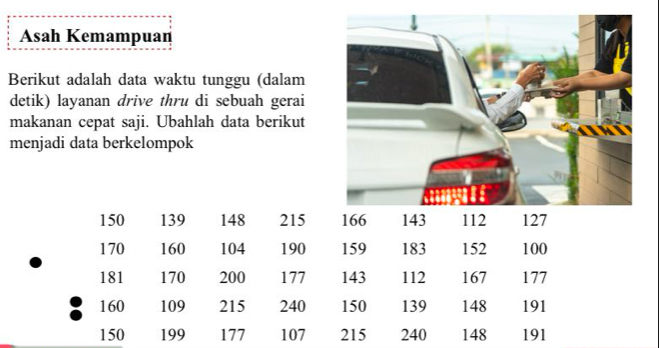 Asah Kemampuan 
Berikut adalah data waktu tunggu (dalam 
detik) layanan drive thru di sebuah gerai 
makanan cepat saji. Ubahlah data berikut 
menjadi data berkelompok
150 139 148 215 166 143 112 127
170 160 104 190 159 183 152 100
181 170 200 177 143 112 167 177
160 109 215 240 150 139 148 191
150 199 177 107 215 240 148 191