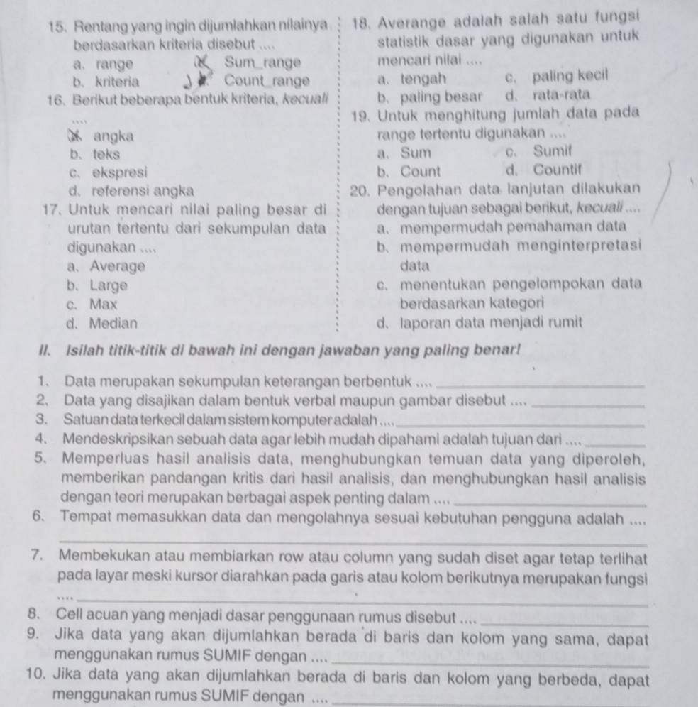 Rentang yang ingin dijumlahkan nilainya 18. Averange adalah salah satu fungsi
berdasarkan kriteria disebut .... statistik dasar yang digunakan untuk
a. range Sum_range mencari nilai ....
b. kriteria Count_range a、 tengah c. paling kecil
16. Berikut beberapa bentuk kriteria, kecuali b. paling besar d. rata-rata
19. Untuk menghitung jumlah data pada
angka range tertentu digunakan ....
b. teks a. Sum c. Sumif
c. ekspresi b.Count d. Countif
d. referensi angka 20. Pengolahan data lanjutan dilakukan
17. Untuk mencari nilai paling besar di dengan tujuan sebagai berikut, kecuali ....
urutan tertentu dari sekumpulan data a.mempermudah pemahaman data
digunakan .... b. mempermudah menginterpretasi
a.Average data
b.Large c. menentukan pengelompokan data
c.Max berdasarkan kategori
d. Median d. laporan data menjadi rumit
II. Isilah titik-titik di bawah ini dengan jawaban yang paling benar!
1. Data merupakan sekumpulan keterangan berbentuk ...._
2. Data yang disajikan dalam bentuk verbal maupun gambar disebut ...._
3. Satuan data terkecil dalam sistem komputer adalah ...._
4. Mendeskripsikan sebuah data agar lebih mudah dipahami adalah tujuan dari ...._
5. Memperluas hasil analisis data, menghubungkan temuan data yang diperoleh,
memberikan pandangan kritis dari hasil analisis, dan menghubungkan hasil analisis
dengan teori merupakan berbagai aspek penting dalam ...._
6. Tempat memasukkan data dan mengolahnya sesuai kebutuhan pengguna adalah ....
_
7. Membekukan atau membiarkan row atau column yang sudah diset agar tetap terlihat
pada layar meski kursor diarahkan pada garis atau kolom berikutnya merupakan fungsi
__
8. Cell acuan yang menjadi dasar penggunaan rumus disebut ...._
9. Jika data yang akan dijumlahkan berada di baris dan kolom yang sama, dapat
menggunakan rumus SUMIF dengan ...._
10. Jika data yang akan dijumlahkan berada di baris dan kolom yang berbeda, dapat
menggunakan rumus SUMIF dengan ...._