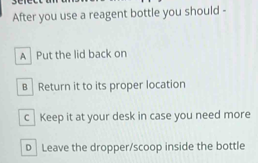 JC
After you use a reagent bottle you should -
A Put the lid back on
B │ Return it to its proper location
c |Keep it at your desk in case you need more
D │ Leave the dropper/scoop inside the bottle