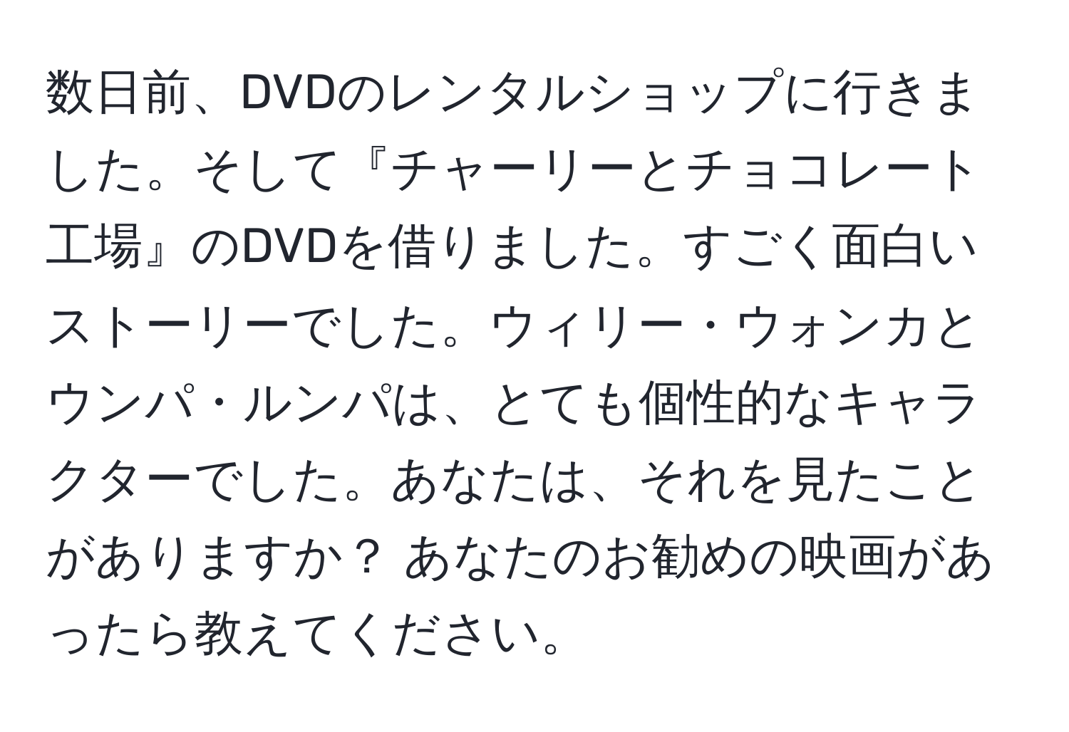 数日前、DVDのレンタルショップに行きました。そして『チャーリーとチョコレート工場』のDVDを借りました。すごく面白いストーリーでした。ウィリー・ウォンカとウンパ・ルンパは、とても個性的なキャラクターでした。あなたは、それを見たことがありますか？ あなたのお勧めの映画があったら教えてください。