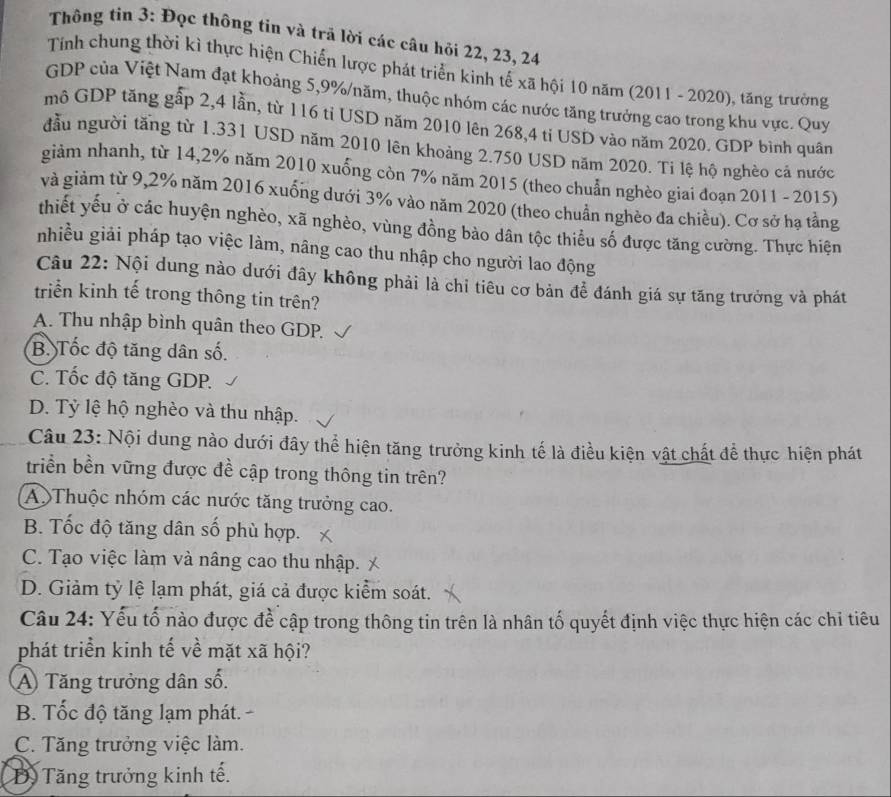 Thông tin 3: Đọc thông tin và trã lời các câu hỏi 22, 23, 24
Tính chung thời kì thực hiện Chiến lược phát triển kinh tế xã hội 10 năm (2011 - 2020), tăng trưởng
GDP của Việt Nam đạt khoảng 5,9%/năm, thuộc nhóm các nước tăng trưởng cao trong khu vực. Quy
mô GDP tăng gấp 2,4 lần, từ 116 tỉ USD năm 2010 lên 268,4 ti USD vào năm 2020. GDP bình quân
đầu người tăng từ 1.331 USD năm 2010 lên khoảng 2.750 USD năm 2020. Ti lệ hộ nghèo cả nước
giảm nhanh, từ 14,2% năm 2010 xuống còn 7% năm 2015 (theo chuẩn nghèo giai đoạn 2011 - 2015)
và giảm từ 9,2% năm 2016 xuống dưới 3% vào năm 2020 (theo chuẩn nghèo đa chiều). Cơ sở hạ tằng
thiết yếu ở các huyện nghèo, xã nghèo, vùng đồng bào dân tộc thiểu số được tăng cường. Thực hiện
nhiều giải pháp tạo việc làm, nâng cao thu nhập cho người lao động
Câu 22: Nội dung nào dưới đây không phải là chỉ tiêu cơ bản để đánh giá sự tăng trưởng và phát
triển kinh tế trong thông tin trên?
A. Thu nhập bình quân theo GDP.
B. Tốc độ tăng dân số.
C. Tốc độ tăng GDP.
D. Tỷ lệ hộ nghèo và thu nhập.
Câu 23: Nội dung nào dưới đây thể hiện tăng trưởng kinh tế là điều kiện vật chất để thực hiện phát
triển bền vững được đề cập trong thông tin trên?
A)Thuộc nhóm các nước tăng trưởng cao.
B. Tốc độ tăng dân số phù hợp.
C. Tạo việc làm và nâng cao thu nhập.
D. Giảm tỷ lệ lạm phát, giá cả được kiểm soát.
Câu 24: Yếu tố nào được để cập trong thông tin trên là nhân tố quyết định việc thực hiện các chi tiêu
phát triển kinh tế về mặt xã hội?
A Tăng trưởng dân số.
B. Tốc độ tăng lạm phát. -
C. Tăng trưởng việc làm.
D Tăng trưởng kinh tế.