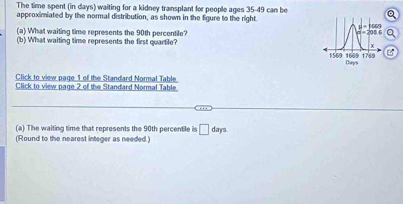 The time spent (in days) waiting for a kidney transplant for people ages 35-49 can be
approximiated by the normal distribution, as shown in the figure to the right.
(a) What waiting time represents the 90th percentile?
(b) What waiting time represents the first quartile? 
B
Click to view page 1 of the Standard Normal Table.
Click to view page 2 of the Standard Normal Table.
(a) The waiting time that represents the 90th percentile is □ days.
(Round to the nearest integer as needed.)