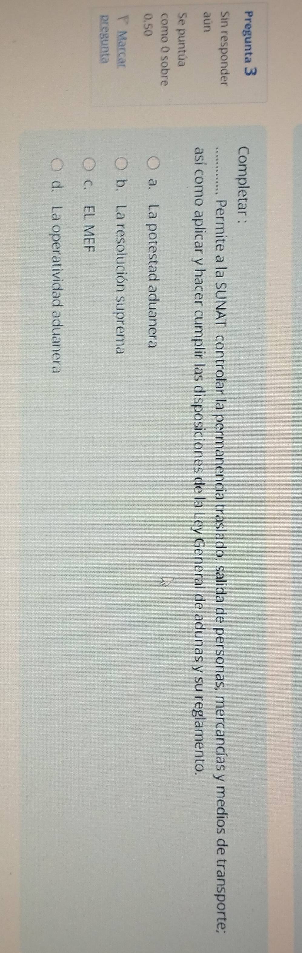 Pregunta 3
Completar :
Sin responder _Permite a la SUNAT controlar la permanencia traslado, salida de personas, mercancías y medios de transporte;
...........
aún
así como aplicar y hacer cumplir las disposiciones de la Ley General de adunas y su reglamento.
Se puntúa
como 0 sobre
0.50
a. La potestad aduanera
Marcar b. La resolución suprema
pregunta
c. EL MEF
d. La operatividad aduanera