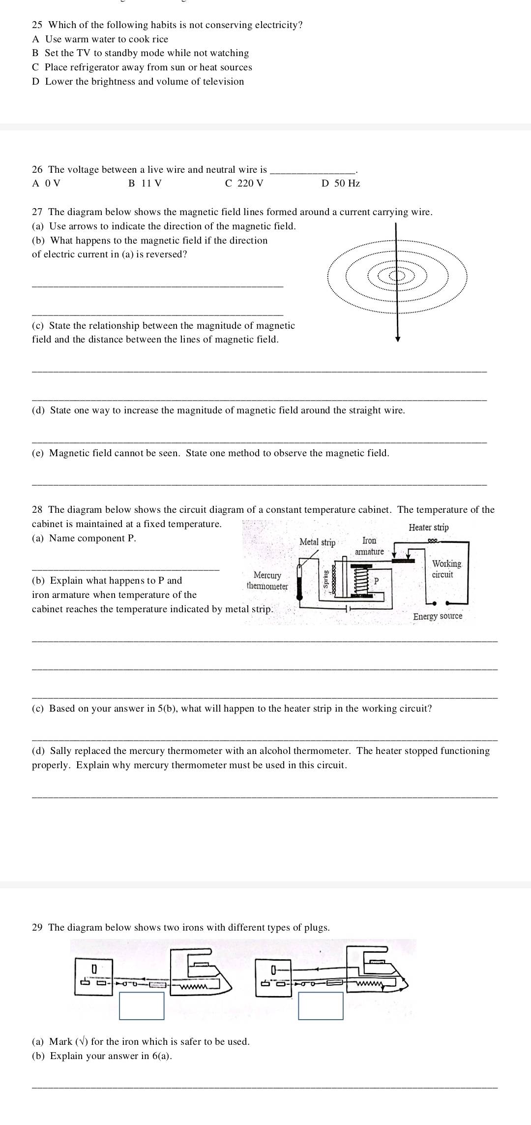 Which of the following habits is not conserving electricity?
A Use warm water to cook rice
B Set the TV to standby mode while not watching
C Place refrigerator away from sun or heat sources
D Lower the brightness and volume of television
26 The voltage between a live wire and neutral wire is
A 0 V B 11 V C 220 V D 50 Hz
27 The diagram below shows the magnetic field lines formed around a current carrying wire.
(a) Use arrows to indicate the direction of the magnetic field.
(b) What happens to the magnetic field if the direction
_
_
(c) State the relationship between the magnitude of magnetic
field and the distance between the lines of magnetic field.
_
_
(d) State one way to increase the magnitude of magnetic field around the straight wire.
_
(e) Magnetic field cannot be seen. State one method to observe the magnetic field.
_
28 The diagram below shows the circuit diagram of a constant temperature cabinet. The temperature of the
cabinet is maintained at a fixed temperature.
(a) Name component P. 
_
(b) Explain what happens to P and 
iron armature when temperature of the
cabinet reaches the temperature indicated by m
_
_
_
(c) Based on your answer in 5(b), what will happen to the heater strip in the working circuit?
_
(d) Sally replaced the mercury thermometer with an alcohol thermometer. The heater stopped functioning
properly. Explain why mercury thermometer must be used in this circuit.
_
29 The diagram below shows two irons with different types of plugs.
(a) Mark (√) for the iron which is safer to be used.
(b) Explain your answer in 6(a).
_