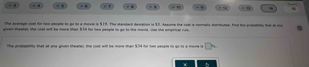 Españci 
3 = 4 5 = 6 7 8 9 10 11 12 13 14 15
The average cost for two people to go to a movie is $19. The standard deviation is $5. Assume the cost is normally distributed. Find the probability that at any 
given theater, the cost will be more than $34 for two people to go to the movie. Use the empirical rule. 
The probability that at any given theater, the cost will be more than $34 for two people to go to a movie is □ %.