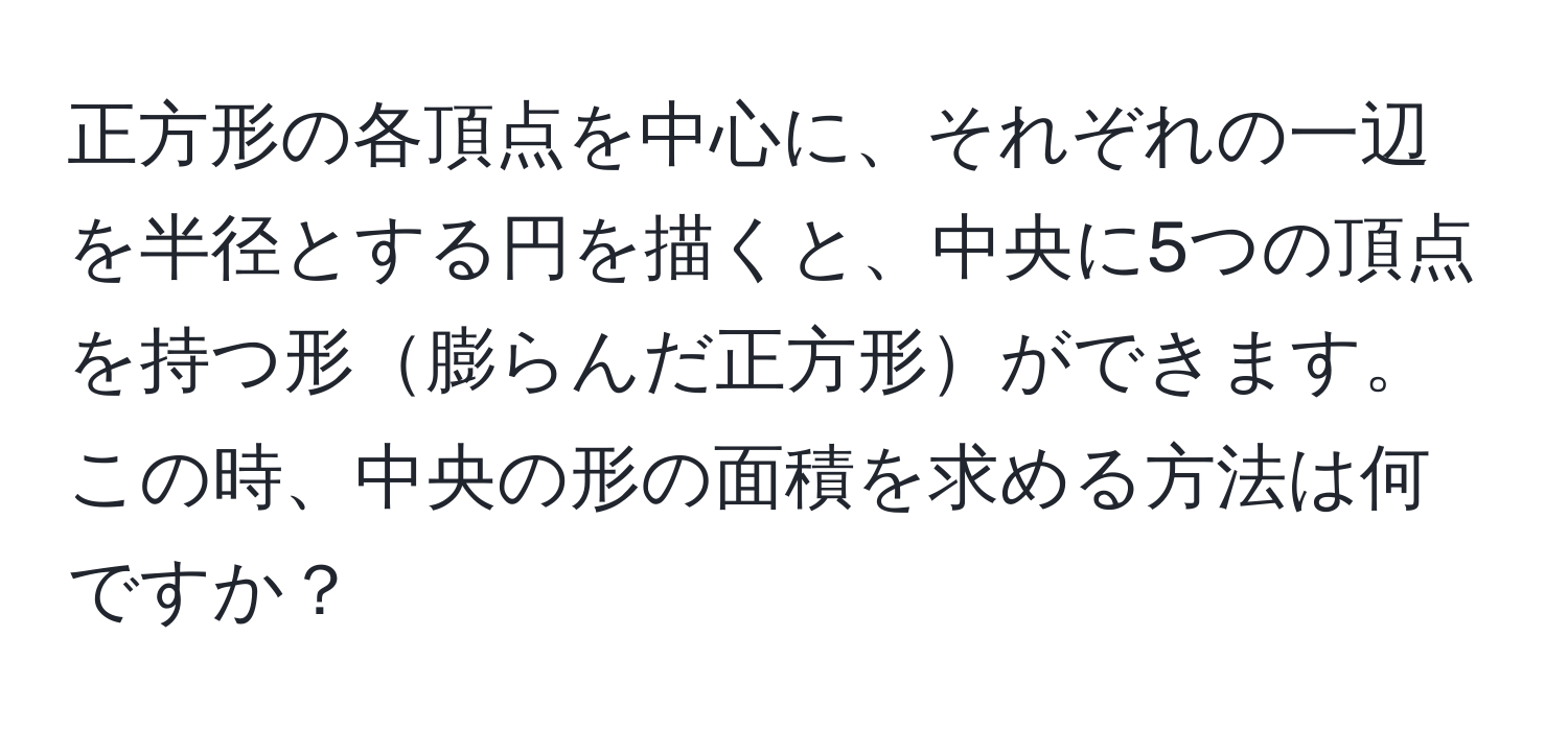 正方形の各頂点を中心に、それぞれの一辺を半径とする円を描くと、中央に5つの頂点を持つ形膨らんだ正方形ができます。この時、中央の形の面積を求める方法は何ですか？